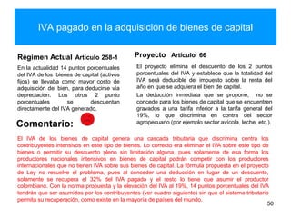 IVA pagado en la adquisición de bienes de capital
Régimen Actual Artículo 258-1
En la actualidad 14 puntos porcentuales
del IVA de los bienes de capital (activos
fijos) se llevaba como mayor costo de
adquisición del bien, para deducirse vía
depreciación. Los otros 2 punto
porcentuales se descuentan
directamente del IVA generado.
Proyecto Artículo 66
El proyecto elimina el descuento de los 2 puntos
porcentuales del IVA y establece que la totalidad del
IVA será deducible del impuesto sobre la renta del
año en que se adquiera el bien de capital.
La deducción inmediata que se propone, no se
concede para los bienes de capital que se encuentren
gravados a una tarifa inferior a la tarifa general del
19%, lo que discrimina en contra del sector
agropecuario (por ejemplo sector avícola, leche, etc.).
50
Comentario:
El IVA de los bienes de capital genera una cascada tributaria que discrimina contra los
contribuyentes intensivos en este tipo de bienes. Lo correcto era eliminar el IVA sobre este tipo de
bienes o permitir su descuento pleno sin limitación alguna, pues solamente de esa forma los
productores nacionales intensivos en bienes de capital podrán competir con los productores
internacionales que no tienen IVA sobre sus bienes de capital. La fórmula propuesta en el proyecto
de Ley no resuelve el problema, pues al conceder una deducción en lugar de un descuento,
solamente se recupera el 32% del IVA pagado y el resto lo tiene que asumir el productor
colombiano. Con la norma propuesta y la elevación del IVA al 19%, 14 puntos porcentuales del IVA
tendrán que ser asumidos por los contribuyentes (ver cuadro siguiente) sin que el sistema tributario
permita su recuperación, como existe en la mayoría de países del mundo.
 