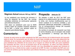 NIIF
Régimen Actual Artículo 165 Ley 1607/12
La ley estableció que durante los primeros 4
años de adopción de las NIIF, las normas
contables anteriores se continuarían aplicando
para efectos tributarios.
Este plazo se estableció para que la DIAN
pudiera medir los posibles impactos tributarios
de la NIIF, y tomar una decisión sobre su
adopción para efectos fiscales.
Proyecto Artículo 23
Se adoptan a partir de 2017 las NIIF para
efectos en la determinación del impuesto sobre
la renta, con muchas modificaciones que no
tienen sustento en la técnica contable y que
generaran diferencias temporales o definitivas,
con el correspondiente manejo del impuesto
diferido a que haya lugar.
Se cambia el concepto de causación que traía
la norma tributaria, por el concepto más amplio
de “acumulación” o “devengo” que traen las
NIIF.
54
Comentario:
A través de esta norma se están adoptando las NIIF para efectos de la determinación del impuesto
sobre la renta. Es conveniente que se utilice la misma base contable que sirve para determinar las
utilidades de las empresas, para efectos de determinar el impuesto de renta. No tiene sentido que
para establecer las utilidades de los socios de un negocio se utilicen las NIIF, pero para establecer
los impuestos del fisco, que es el principal socio de las empresas, se utilice una base diferente.
Siendo una norma que va en el sentido correcto, son muy discutibles los ajustes que introduce el
Proyecto de Ley, a través de los cuales se aparta de la NIIF. Es decir, se adoptan las NIIF pero con
una serie de cambios que las desvirtúan para efectos tributarios y que tienen por finalidad aumentar
el recaudo.
 