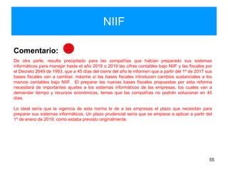 NIIF
55
Comentario:
De otra parte, resulta precipitado para las compañías que habían preparado sus sistemas
informáticos para manejar hasta el año 2018 o 2019 las cifras contables bajo NIIF y las fiscales por
el Decreto 2649 de 1993, que a 45 días del cierre del año le informen que a partir del 1º de 2017 sus
bases fiscales van a cambiar, máxime sí las bases fiscales introducen cambios sustanciales a los
marcos contables bajo NIIF. El preparar las nuevas bases fiscales propuestas por esta reforma
necesitará de importantes ajustes a los sistemas informáticos de las empresas, los cuales van a
demandar tiempo y recursos económicos, temas que las compañías no podrán solucionar en 45
días.
Lo ideal sería que la vigencia de esta norma le de a las empresas el plazo que necesitan para
preparar sus sistemas informáticos. Un plazo prudencial sería que se empiece a aplicar a partir del
1º de enero de 2019, como estaba previsto originalmente.
 