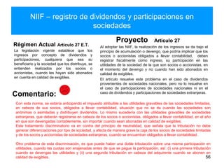 NIIF – registro de dividendos y participaciones en
sociedades
Régimen Actual Artículo 27 E.T.
La legislación vigente establece que los
ingresos por concepto de dividendos y
participaciones, cualquiera que sea su
beneficiario y la sociedad que los distribuye, se
entienden realizados por los socios o
accionistas, cuando les hayan sido abonados
en cuenta en calidad de exigibles.
Proyecto Artículo 27
Al adoptar las NIIF, la realización de los ingresos se da bajo el
principio de acumulación o devengo, que podría implicar que los
socios o accionistas obligados a llevar contabilidad, deben
registrar fiscalmente como ingreso, su participación en las
utilidades de la sociedad de la que son socios o accionistas, en
el momento del devengo y no cuando han sido abonados en
calidad de exigibles.
El artículo resuelve este problema en el caso de dividendos
provenientes de sociedades nacionales, pero no lo resuelve en
el caso de participaciones de sociedades nacionales ni en el
caso de dividendos y participaciones de sociedades extranjeras.
56
Comentario:
Con esta norma, se estaría anticipando el impuesto atribuible a las utilidades gravables de las sociedades limitadas,
en cabeza de sus socios, obligados a llevar contabilidad, situación que no se da cuando las sociedades son
anónimas o asimiladas y distribuyen dividendos. Lo mismo sucedería con las utilidades gravables de sociedades
extranjeras, que deberán registrarse en cabeza de los socios o accionistas, obligados a llevar contabilidad, en el año
en que son devengadas contablemente, sin importar cuando sean abonadas en calidad de exigibles.
Este tratamiento discriminatorio va en contra del principio de neutralidad, que señala que la tributación no debe
generar diferenciaciones por tipo de sociedad, y afecta de manera grave la caja de los socios de sociedades limitadas
y de los socios y accionistas de sociedades extranjeras, cuando se encuentran obligados a llevar contabilidad.
Otro problema de esta discriminación, es que puede haber una doble tributación sobre una misma participación en
utilidades, cuando las cuotas son enajenadas antes de que se pague la participación, así: (i) una primera tributación
cuando se devengas las utilidades y (ii) una segunda tributación en cabeza del adquirente cuando se abonen en
calidad de exigibles.
 