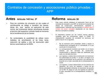 Contratos de concesión y asociaciones público privadas -
APP
Antes Artículo 143 Inc. 3º
• Para los contratos de concesión en los cuales el
contribuyente se obliga a transferir los bienes,
obras, etc., que aporta, en aplicación de esta
norma, las inversiones debían amortizarse durante
el término del respectivo contrato hasta el momento
de la transferencia de los bienes.
• Se contemplaba la posibilidad de utilizar como
métodos de amortización el de línea recta,
reducción de saldos u otro de reconocido valor
técnico autorizado por la DIAN.
Reforma Artículo 30
• Este nuevo artículo establece el tratamiento fiscal de los
contratos de concesión y las APP, en donde se incorporen las
etapas de construcción, administración, operación y
mantenimiento, indicando que los mismos se tratarán bajo el
modelo del activo intangible establecido en los marcos
técnicos normativos contables.
• El tratamiento previsto por los nuevos marcos técnicos
contables para las concesiones, según la CINIIF 12
(Interpretación acuerdos de concesión de servicios), se
podría resumir en lo siguiente:
i. No se reconoce como propiedad, planta y equipo la
infraestructura entregada por el concedente ni la que
construye el concesionario.
ii. La contraprestación recibida o por recibir, en un mismo
contrato, por los servicios de construcción,
mantenimiento y operación debe ser distribuida para
cada uno de estos servicios.
iii. Los ingresos y costos de la construcción se reconocen
de conformidad con la NIC 11, es decir, se basan en el
grado de terminación de los servicios y se valorizan de
acuerdo con el valor razonable de la contraprestación a
recibir.
iv. Los ingresos y costos relacionados con los servicios de
operación, así como los ingresos y costos de las
demás actividades ordinarias, se reconocen de acuerdo
con la NIC 18, según la cual, los ingresos se valorizan
al valor razonable de la contraprestación recibida o a
recibir. 60
 