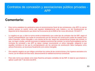 Contratos de concesión y asociaciones público privadas -
APP
63
Comentario:
• Esta norma establece los parámetros para el reconocimientos fiscal de las concesiones y las APP, lo cual es
positivo porque no existía norma que regulara detalladamente esta materia y en las fiscalizaciones se
dependía de la interpretación que dieran los funcionarios de la DIAN al 3er inciso del artículo 143 del E.T.
• Lo negativo es que, si bien la norma remite al tratamiento que a este tipo de contratos dan las NIIF, según el
cual la contraprestación que recibe el concesionario por los servicios de construcción puede ser tratada como
activo financiero, activo intangible o una mezcla de los dos, según las características propias del contrato, lo
que, sin lugar a dudas, permite reconocer la realidad económica del contrato, la norma fiscal establece que los
contratos de concesión y las APP se deben manejar reconociendo un activo intangible, obligando a que
aquellos contratos en los que la contraprestación por los servicios de construcción deba manejarse como
activos financieros, se reconozca fiscalmente como activo intangible.
• Otro aspecto negativo es que obliga a amortizar los costos de las construcciones y los ingresos asociados a la
misma, por el método de línea recta, desconociendo la realidad económica contractual.
• Para esta norma que adopta como base fiscal los principios contables de las NIIF, lo ideal es que empiece a
aplicar a partir del 1º de enero de 2019.
 