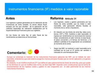 Instrumentos financieros (IF) medidos a valor razonable
Antes
Los ingresos o gastos generados por la valoración de las
inversiones de renta variable, no tienen efecto fiscal,
excepto por los que resulten de la aplicación de los
métodos especiales de valoración establecidos por la
Superintendencia Financiera para sus vigilados.
En los títulos de renta fija, el valor fiscal de los
rendimientos se determina en forma lineal.
Reforma Artículo 31
• Los ingresos, costos y gastos generados por los
títulos de renta variable, que se midan a valor
razonable, sólo generarán efectos fiscales al
momento de su venta o liquidación.
• En relación con los títulos de renta fija, tales como
bonos, CDT y TES, medidos a valor razonable, el
ingreso por rendimientos se reconocerá de manera
lineal, considerando el valor nominal, la tasa facial,
el plazo convenido y el tiempo de tenencia; y la
utilidad o pérdida en la enajenación se considerará
al momento de la venta.
• Según las NIIF, la medición a valor razonable es la
cantidad por la cual un IF podría ser vendido o
colocado en una transacción libre.
64
Comentario:
Aunque se contempla la medición de los instrumentos financieros aplicando las NIIF, por el método de valor
razonable, entendemos que este sistema acoge los mismos principios fiscales que se venían aplicando y no genera
diferencias.
No obstante, no se modificó el artículo 271 que define el valor patrimonial de los títulos de renta fija, para que quede
en los términos en que se modifica esta norma, es decir bajo NIIF, trayendo como consecuencia que la norma de
reconocimientos de los ingresos costos y gastos no sea congruente con el valor patrimonial de los mismos
instrumentos financieros.
 