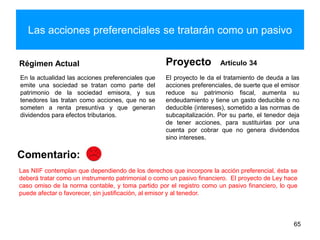 Las acciones preferenciales se tratarán como un pasivo
Régimen Actual
En la actualidad las acciones preferenciales que
emite una sociedad se tratan como parte del
patrimonio de la sociedad emisora, y sus
tenedores las tratan como acciones, que no se
someten a renta presuntiva y que generan
dividendos para efectos tributarios.
Proyecto Artículo 34
El proyecto le da el tratamiento de deuda a las
acciones preferenciales, de suerte que el emisor
reduce su patrimonio fiscal, aumenta su
endeudamiento y tiene un gasto deducible o no
deducible (intereses), sometido a las normas de
subcapitalización. Por su parte, el tenedor deja
de tener acciones, para sustituirlas por una
cuenta por cobrar que no genera dividendos
sino intereses.
65
Comentario:
Las NIIF contemplan que dependiendo de los derechos que incorpore la acción preferencial, ésta se
deberá tratar como un instrumento patrimonial o como un pasivo financiero. El proyecto de Ley hace
caso omiso de la norma contable, y toma partido por el registro como un pasivo financiero, lo que
puede afectar o favorecer, sin justificación, al emisor y al tenedor.
 