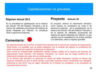 Capitalizaciones no gravadas
Régimen Actual 36-3
En la actualidad la capitalización de la reserva
del artículo 130 del Estatuto Tributario y de la
reserva de utilidades proveniente del sistema de
ajuste integrales por inflación, no constituye
renta ni ganancia ocasional.
Proyecto Artículo 36
El proyecto elimina el tratamiento tributario,
como ingreso no constitutivo de renta ni de
ganancia ocasional, de la capitalización de la
reserva del artículo 130 del Estatuto Tributario y
de la reserva de utilidades proveniente del
sistema de ajuste integrales por inflación, lo que
significa que la capitalización de dichas partidas
o su liberación, será un ingreso gravable.
66
Comentario:
Se está eliminando de la norma, el tratamiento tributario de la reserva por excesos de depreciación
fiscal frente a la contable, que se podía capitalizar con el carácter de ingreso no constitutivo de
renta ni de ganancia ocasional, al igual que su liberación.
Esta norma es indispensable mantenerla mientas existan saldos de la reserva por excesos de
depreciación fiscal (artículo 130 Estatuto Tributario), de suerte que se tenga certeza de su
tratamiento tributario por parte de los contribuyentes.
Si se elimina esta precisión se generará un efecto de doble tributación cuando se liberen las
reservas existentes, lo que no tiene sentido, pues tales reservas fueron constituidas con utilidades
anteriores al año 2017, que en algún momento en el tiempo se sometieron o se someterán al
impuesto sobre la renta.
 