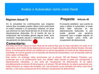 Avalúo o Autoavalúo como costo fiscal
Régimen Actual 72
En la actualidad los contribuyentes que enajenan
activos fijos inmuebles pueden utilizar como costo fiscal
el avalúo catastral o el autoavalúo catastral, sin tener
que disminuir el costo fiscal del bien en el monto de las
depreciaciones deducidas. En el evento de que la
enajenación del inmuebles genere alguna renta, sería
necesario imputarla parcial o totalmente a renta por
recuperación de deducciones.
Proyecto Artículo 49
El proyecto establece que cuando se
vaya a utilizar el autoavalúo, el costo
fiscal debe reducirse en las
depreciaciones deducidas, lo que
puede generar una ganancia
ocasional, que a renglón seguido se
debe imputar como renta por
recuperación de deducciones.
67
Comentario:
Con esta norma se reduce el costo fiscal de los activos fijos que se haya calculado con base en el
autoavalúo, en el monto de las depreciaciones que se hayan deducido para efectos fiscales. De esta
forma, el contribuyente tendrá una utilidad por lo menos equivalente al monto de las depreciaciones
solicitadas, la cual se gravará con el impuesto de Ganancias Ocasionales o con el impuesto sobre la
renta, según corresponda.
Esta norma, sin embargo, debe armonizarse con el artículo 196 del Estatuto Tributario, que
contempla que si el contribuyente tiene una utilidad, debe imputar la parte que corresponda a
depreciaciones solicitadas, a una renta por recuperación de deducciones. Si se aplica
simultáneamente el artículo 49 del proyecto y el artículo 196 del Estatuto, se estaría generando una
doble tributación en cabeza del vendedor, así: una tributación como resultado del menor costo fiscal
del bien, y otra como consecuencia de la renta por recuperación de deducciones.
 
