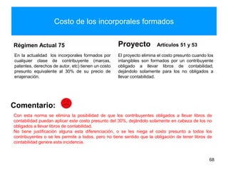 Costo de los incorporales formados
Régimen Actual 75
En la actualidad los incorporales formados por
cualquier clase de contribuyente (marcas,
patentes, derechos de autor, etc) tienen un costo
presunto equivalente al 30% de su precio de
enajenación.
Proyecto Artículos 51 y 53
El proyecto elimina el costo presunto cuando los
intangibles son formados por un contribuyente
obligado a llevar libros de contabilidad,
dejándolo solamente para los no obligados a
llevar contabilidad.
68
Comentario:
Con esta norma se elimina la posibilidad de que los contribuyentes obligados a llevar libros de
contabilidad puedan aplicar este costo presunto del 30%, dejándolo solamente en cabeza de los no
obligados a llevar libros de contabilidad.
No tiene justificación alguna esta diferenciación, o se les niega el costo presunto a todos los
contribuyentes o se les permite a todos, pero no tiene sentido que la obligación de tener libros de
contabilidad genere esta incidencia.
 