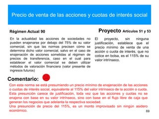 Precio de venta de las acciones y cuotas de interés social
Régimen Actual 90
En la actualidad las acciones de sociedades no
pueden enajenarse por debajo del 75% de su valor
comercial, sin que las normas precisen cómo se
determina dicho valor comercial, salvo en el caso de
enajenación de acciones sometidas al régimen de
precios de transferencia, caso en el cual para
establecer el valor comercial se deben utilizar
métodos de valoración financiera (valor presente de
ingresos futuros)
Proyecto Artículos 51 y 53
El proyecto, sin ninguna
justificación, establece que el
precio mínimo de venta de una
acción o cuota de interés, que no
cotice en bolsa, es el 115% de su
valor intrínseco.
69
Comentario:
Con esta norma se está presumiendo un precio mínimo de enajenación de las acciones
o cuotas de interés social, equivalente al 115% del valor intrínseco de la acción o cuota.
Esta presunción carece de justificación, toda vez que las acciones y cuotas no se
enajena con base en su valor intrínseco, sino con base en el flujo libre de caja que
generan los negocios que adelanta la respectiva sociedad.
Una presunción de precio del 115%, es un monto improvisado sin ningún asidero
económico.
 