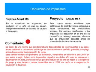 Deducción de impuestos
Régimen Actual 115
En la actualidad los impuestos, se
deducen en el año en que se pagan,
independientemente de cuando se causan
o devengan.
Proyecto Artículo 115-1
Esta nueva norma establece que
tratándose de contribuyentes obligados a
llevar contabilidad, las prestaciones
sociales, los aportes parafiscales y los
impuestos se deducirán en el año de su
causación o devengo contable, siempre
que se encuentren pagados antes de
presentar la declaración de renta.
70
Comentario:
Es decir, de una norma que condicionaba la deducibilidad de los impuestos a su pago,
ahora pasamos a una norma que exige su causación en el período gravable y su pago
antes de presentar la declaración de renta.
Este cambio entraña un problema de transición, consistente en que en el año 2017 en
que entra a regir, habrá unos impuestos pagados en dicho año que se causaron o
devengaron en 2016, pero que no fue posible deducir en tal año en razón a la exigencia
de pago y que tampoco serán deducibles en el 2017 en razón a la exigencia de
causación o devengo.
 