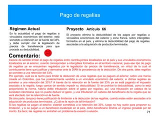 Pago de regalías
Régimen Actual
En la actualidad el pago de regalías a
vinculados económicos del exterior, está
sometido a retención en la fuente del 33%
y debe cumplir con la legislación de
precios de transferencia para que
proceda su deducibilidad.
Proyecto Artículo 66
El proyecto elimina la deducibilidad de los pagos por regalías a
vinculados económicos del exterior y zona franca, sobre intangibles
formados en el país, y elimina la deducibilidad del pago de regalías
asociadas a la adquisición de productos terminados.
71
Comentario:
Carece de sentido limitar el pago de regalías entre contribuyentes localizados en el país y sus vinculados económicos
localizados en el exterior, cuando corresponden a intangibles formados en el territorio nacional, pues ese tipo de pago
de regalías ya se encuentran regulados por le legislación de precios de transferencia, en virtud de la cual el
contribuyente tiene que justificar y demostrar ante la DIAN la procedencia de la deducción. De otra parte, tales regalías
se someten a una retención del 33%.
Por ejemplo, cuál es la razón para limitar la deducción de unas regalías que se paguen al exterior, sobre una marca
creada en Colombia, que fue posteriormente vendida a un vinculado económico del exterior, si dichas regalías se
someten a una retención del 33%? A través de la retención en la fuente del 33% ya se está pagando el impuesto
asociado a la regalía, luego carece de sentido impedir su deducibilidad. Si se prohíbe la deducibilidad, como lo está
proponiendo la norma, habría doble tributación sobre el gasto por regalías, así: una tributación en cabeza de la
sociedad colombiana que no puede deducir el gasto, y una tributación en cabeza del beneficiario de la regalía que se
verá afectado con la retención en la fuente.
De otra parte, tampoco tiene justificación la limitación a la deducción de las regalías, cuando estas están asociadas a la
adquisición de productos terminados. ¿Cuál es la razón de tal limitación?
Si las regalías se pagan al exterior, estarán sometidas a la retención del 33%, luego no hay razón para proponer su
limitación, y si se pagan a un beneficiario localizado en el país, dicho beneficiario tendría un ingreso gravable por tal
monto. Es decir, las regalías no entrañan un problema de evasión o elusión.
 