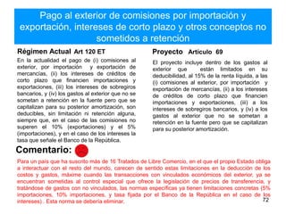 Pago al exterior de comisiones por importación y
exportación, intereses de corto plazo y otros conceptos no
sometidos a retención
Régimen Actual Art 120 ET
En la actualidad el pago de (i) comisiones al
exterior, por importación y exportación de
mercancías, (ii) los intereses de créditos de
corto plazo que financien importaciones y
exportaciones, (iii) los intereses de sobregiros
bancarios, y (iv) los gastos al exterior que no se
sometan a retención en la fuente pero que se
capitalizan para su posterior amortización, son
deducibles, sin limitación ni retención alguna,
siempre que, en el caso de las comisiones no
superen el 10% (exportaciones) y el 5%
(importaciones), y en el caso de los intereses la
tasa que señale el Banco de la República.
Proyecto Artículo 69
El proyecto incluye dentro de los gastos al
exterior que están limitados en su
deducibilidad, al 15% de la renta líquida, a las
(i) comisiones al exterior, por importación y
exportación de mercancías, (ii) a los intereses
de créditos de corto plazo que financien
importaciones y exportaciones, (iii) a los
intereses de sobregiros bancarios, y (iv) a los
gastos al exterior que no se sometan a
retención en la fuente pero que se capitalizan
para su posterior amortización.
72
Comentario:
Para un país que ha suscrito más de 16 Tratados de Libre Comercio, en el que el propio Estado obliga
a interactuar con el resto del mundo, carecen de sentido estas limitaciones en la deducción de los
costos y gastos, máxime cuando las transacciones con vinculados económicos del exterior, ya se
encuentran sometidas al control especial que ofrece la legislación de precios de transferencia, y
tratándose de gastos con no vinculados, las normas específicas ya tienen limitaciones concretas (5%
importaciones, 10% importaciones, y tasa fijada por el Banco de la República en el caso de los
intereses) . Esta norma se debería eliminar.
 