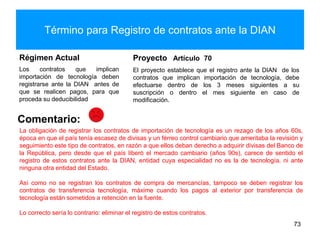 Término para Registro de contratos ante la DIAN
Régimen Actual
Los contratos que implican
importación de tecnología deben
registrarse ante la DIAN antes de
que se realicen pagos, para que
proceda su deducibilidad
Proyecto Artículo 70
El proyecto establece que el registro ante la DIAN de los
contratos que implican importación de tecnología, debe
efectuarse dentro de los 3 meses siguientes a su
suscripción o dentro el mes siguiente en caso de
modificación.
73
Comentario:
La obligación de registrar los contratos de importación de tecnología es un rezago de los años 60s,
época en que el país tenía escasez de divisas y un férreo control cambiario que ameritaba la revisión y
seguimiento este tipo de contratos, en razón a que ellos deban derecho a adquirir divisas del Banco de
la República, pero desde que el país liberó el mercado cambiario (años 90s), carece de sentido el
registro de estos contratos ante la DIAN, entidad cuya especialidad no es la de tecnología, ni ante
ninguna otra entidad del Estado.
Así como no se registran los contratos de compra de mercancías, tampoco se deben registrar los
contratos de transferencia tecnología, máxime cuando los pagos al exterior por transferencia de
tecnología están sometidos a retención en la fuente.
Lo correcto sería lo contrario: eliminar el registro de estos contratos.
 
