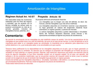 Amortización de Intangibles
Régimen Actual Art. 143 ET
Son deducibles todas las inversiones
realizadas para los fines del negocio
o actividad, que de acuerdo con la
técnica contable se activen para su
posterior amortización en más de un
período gravable, incluidos los
intangibles (marcas, patentes, etc.)
Proyecto Artículo 82
El proyecto elimina la amortización fiscal de:
• Los intangibles que no tengan una vida útil definida, es decir, las
marcas y demás intangibles cuya vida útil es indefinida.
• Los intangibles adquiridos en el territorio nacional, cuya adquisición
no haya generado en cabeza del enajenante residente fiscal
colombiano un ingreso gravado, a precios de mercado.
• Lo activos intangibles adquiridos a partes relacionadas o vinculadas
dentro del Territorio Aduanero Nacional, zonas francas y las
operaciones sometidas al régimen de precios de transferencia.
76
Comentario:
No permitir la amortización de los intangibles de vida indefinida carece de sentido. Una de las características de los
intangibles es que pueden tener una vida útil indefinida, tal como es el caso de las marcas. La vida útil definida no es lo
importante para saber si un intangible puede ser amortizado, lo importante es su valoración para determinar si ha
sufrido deterioro o no, y por ende para saber, si es amortizable y en que cuantía.
Tampoco tiene justificación la no deducibilidad de los intangibles adquiridos en el país, que no hayan generado un
ingreso gravado para su vendedor. Es absurdo que se castigue al comprador del intangible por el hecho de que su
vendedor no haya obtenido un ingreso gravado. Además, esta restricción desconoce que existe una exención para la
venta de algunos intangibles, lo que hace imposible cumplir con el requisito exigido. Es el caso, por ejemplo, del
software o de los productos medicinales, que se encuentran exentos del impuesto sobre la renta y que no podrían
cumplir con la exigencia de que el vendedor del intangible haya generado un ingreso gravado.
Carece de sentido que los intangibles adquiridos a vinculados, nacionales o del exterior, o a zonas francas no puedan
ser amortizados fiscalmente. Para eso existe la legislación de precios de transferencia.
Todas estas restricciones son absurdas.
 