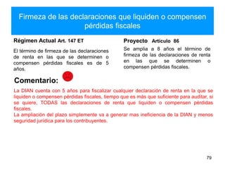Firmeza de las declaraciones que liquiden o compensen
pérdidas fiscales
Régimen Actual Art. 147 ET
El término de firmeza de las declaraciones
de renta en las que se determinen o
compensen pérdidas fiscales es de 5
años.
Proyecto Artículo 86
Se amplia a 8 años el término de
firmeza de las declaraciones de renta
en las que se determinen o
compensen pérdidas fiscales.
79
Comentario:
La DIAN cuenta con 5 años para fiscalizar cualquier declaración de renta en la que se
liquiden o compensen pérdidas fiscales, tiempo que es más que suficiente para auditar, si
se quiere, TODAS las declaraciones de renta que liquiden o compensen pérdidas
fiscales.
La ampliación del plazo simplemente va a generar mas ineficiencia de la DIAN y menos
seguridad jurídica para los contribuyentes.
 