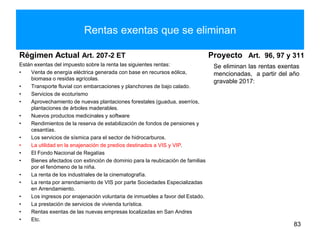 Rentas exentas que se eliminan
Régimen Actual Art. 207-2 ET
Están exentas del impuesto sobre la renta las siguientes rentas:
• Venta de energía eléctrica generada con base en recursos eólica,
biomasa o residas agrícolas.
• Transporte fluvial con embarcaciones y planchones de bajo calado.
• Servicios de ecoturismo
• Aprovechamiento de nuevas plantaciones forestales (guadua, aserríos,
plantaciones de árboles maderables.
• Nuevos productos medicinales y software
• Rendimientos de la reserva de estabilización de fondos de pensiones y
cesantías.
• Los servicios de sísmica para el sector de hidrocarburos.
• La utilidad en la enajenación de predios destinados a VIS y VIP.
• El Fondo Nacional de Regalías
• Bienes afectados con extinción de dominio para la reubicación de familias
por el fenómeno de la niña.
• La renta de los industriales de la cinematografía.
• La renta por arrendamiento de VIS por parte Sociedades Especializadas
en Arrendamiento.
• Los ingresos por enajenación voluntaria de inmuebles a favor del Estado.
• La prestación de servicios de vivienda turística.
• Rentas exentas de las nuevas empresas localizadas en San Andres
• Etc.
Proyecto Art. 96, 97 y 311
Se eliminan las rentas exentas
mencionadas, a partir del año
gravable 2017:
83
 