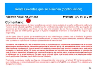 Rentas exentas que se eliminan (continuación)
Régimen Actual Art. 207-2 ET Proyecto Art. 96, 97 y 311
84
Comentario:
No tiene sentido que después de haber concedido una exención, como resultado de lo cual el contribuyente realizó una
inversión o una actividad específica, el Estado resuelva unilateralmente acabar con el beneficio. Hay que respetar las
exenciones que tenían plazos específicos y si se llega a la conclusión de que hay que eliminarlas, la eliminación
debería ser para los contribuyentes que aún no hubieran realizado las inversiones o desarrollado los negocios que
exigía la Ley.
De otra parte, cómo es posible que el Gobierno por un lado hable del post conflicto y de la necesidad de generar
oportunidades de trabajo para absorber a los desmovilizados, al tiempo que propone eliminar los beneficios del sector
rural, que tienen la capacidad de incidir para que se absorba tal mano de obra.
En materia de vivienda VIS y VIP, la eliminación de la exención para la utilidad que genere el aporte de predios
a patrimonios autónomos que desarrollen proyectos de vivienda VIS y VIP, simplemente acaba con la política
de vivienda de interés social, pues la exención fue el único mecanismo que permitió movilizar tierra para estos
proyectos. La vivienda VIS y VIP tienen un margen de utilidad tan estrecho, que solamente con el subsidio, la
tasa de interés subsidiada y la exención que movilice tierras, es posible hacer un programa tan exitoso como
el adelantado por el actual gobierno. Por eso, no se entiende cómo es el propio gobierno el que busca acabar
con la política de vivienda a través de la reforma tributaria.
Finalmente, es necesario resaltar que hay una incongruencia entre esta norma y el artículo 311 de las derogatorias,
pues mientras que en este artículo se eliminan las exenciones a partir del año 2018, en el artículo 311 se establece una
derogatoria inmediata.
 