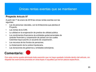 Únicas rentas exentas que se mantienen
Proyecto Artículo 97
A partir del 1º de enero de 2018 las únicas rentas exentas son las
siguintes:
• Las de personas naturales, con la limitaciones que plantea el
Proyecto,
• Las rentas de la CAN.
• La utilidad en la enajenación de predios de utilidad pública.
• Los rendimientos financieros de entidades gubernamentales de
carácter financiero y cooperación de países con los cuales
Colombia haya suscrito un acuerdo de cooperación.
• Los recursos de los fondos de pensiones.
• La titularización de la cartera hipotecaria.
• Las donaciones de gobiernos y entidades extranjeras.
85
Comentario:
Con esta norma queda eliminada toda exención que no haya quedado incluida dentro del artículo, sin
respetar las exenciones previstas en otras leyes ni aquellas que tenían plazos específicos.
 
