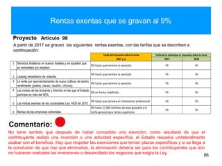 Rentas exentas que se gravan al 9%
A partir de 2017 se gravan las siguientes rentas exentas, con las tarifas que se describen a
continuación:
Proyecto Artículo 98
86
Comentario:
No tiene sentido que después de haber concedido una exención, como resultado de que el
contribuyente realizó una inversión o una actividad específica, el Estado resuelva unilateralmente
acabar con el beneficio. Hay que respetar las exenciones que tenían plazos específicos y si se llega a
la conclusión de que hay que eliminarlas, la eliminación debería ser para los contribuyentes que aún
no hubieran realizado las inversiones o desarrollado los negocios que exigía la Ley.
2017 2018
1
9% hasta que termine la exención 5% 3%
2
9% hasta que termine la exención 5% 3%
3
9% hasta que termine la exención 5% 3%
4
9% en forma indefinida 5% 3%
5
9% hasta que termine el tratamiento preferencial 5% 3%
6
5% 3%
9% hasta $1.000 millones de base gravable y la
tarifa general para rentas superiores
Tarifa del impuesto sobre la renta Tarifa de la sobretasa al impuesto sobre la renta
Rentas de las empresas editoriales
Servicios hoteleros en nuevos hoteles y en aquellos que
se remodelen y/o amplíen.
Leasing inmobiliario de vivienda.
La renta por aprovechamiento de nuevo cultivos de tardío
rendimiento (palma, cacao, caucho, cítricos).
Las rentas de las licoreras y loterías en las que el Estado
participe en más del 90%
Las rentas exentas de las sociedades Ley 1429 de 2010.
2017 y ss
 