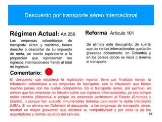 Descuento por transporte aéreo internacional
Régimen Actual: Art 256
Las empresas colombianas de
transporte aéreo y marítimo, tienen
derecho a descontar de su impuesto
de renta, un monto equivalente a la
proporción que representen los
ingresos internacionales frente al total
de ingresos
Reforma Artículo 101
Se elimina este descuento, de suerte
que las rentas internacionales quedarán
gravadas doblemente: en Colombia y
en los países donde se inicia o termina
el transporte
88
El descuento que establece la legislación vigente, tiene por finalidad nivelar la
tributación colombiana a las empresas de transporte, con la tributación que tienen
muchos países con los cuales competimos. En el transporte aéreo, por ejemplo, es
común que las empresas no tributen sobre sus ingresos internacionales, ya sea porque
están exentos (Alemania) o porque las empresas pertenecen al Estado (Emiratos y
Quatar), o porque han suscrito innumerables tratados para evitar la doble tributación
(USA). Si se elimina en Colombia el descuento a las empresas de transporte aéreo,
tendrán un mayor gravamen que afectará su competitividad y por ende la de los
exportadores y demás usuarios del servicio.
Comentario:
 