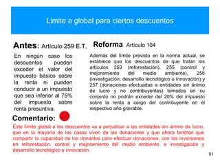 Limite a global para ciertos descuentos
Antes: Artículo 259 E.T.
En ningún caso los
descuentos pueden
exceder el valor del
impuesto básico sobre
la renta ni pueden
conducir a un impuesto
que sea inferior al 75%
del impuesto sobre
renta presuntiva.
Reforma Artículo 104
Además del límite previsto en la norma actual, se
establece que los descuentos de que tratan los
artículos 253 (reforestación), 255 (control y
mejoramiento del medio ambiente), 256
(investigación, desarrollo tecnológico o innovación) y
257 (donaciones efectuadas a entidades sin ánimo
de lucro y no contribuyentes) tomados en su
conjunto no podrán exceder del 20% del impuesto
sobre la renta a cargo del contribuyente en el
respectivo año gravable.
91
Comentario:
Este límite global a los descuentos va a perjudicar a las entidades sin ánimo de lucro,
que en la mayoría de los casos viven de las donaciones y que ahora tendrán que
compartir la capacidad de los donantes para efectuar donaciones, con las inversiones
en reforestación, control y mejoramiento del medio ambiente, e investigación y
desarrollo tecnológico e innovación.
 