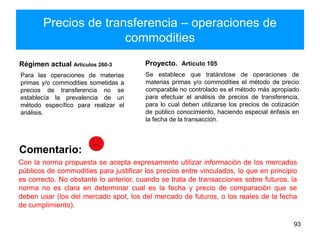 Precios de transferencia – operaciones de
commodities
Régimen actual Artículos 260-3
Para las operaciones de materias
primas y/o commodities sometidas a
precios de transferencia no se
establecía la prevalencia de un
método específico para realizar el
análisis.
Proyecto. Artículo 105
93
Se establece que tratándose de operaciones de
materias primas y/o commodities el método de precio
comparable no controlado es el método más apropiado
para efectuar el análisis de precios de transferencia,
para lo cual deben utilizarse los precios de cotización
de público conocimiento, haciendo especial énfasis en
la fecha de la transacción.
Comentario:
Con la norma propuesta se acepta expresamente utilizar información de los mercados
públicos de commodities para justificar los precios entre vinculados, lo que en principio
es correcto. No obstante lo anterior, cuando se trata de transacciones sobre futuros, la
norma no es clara en determinar cual es la fecha y precio de comparación que se
deben usar (los del mercado spot, los del mercado de futuros, o los reales de la fecha
de cumplimiento).
 