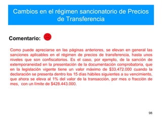 Cambios en el régimen sancionatorio de Precios
de Transferencia
98
Como puede apreciarse en las páginas anteriores, se elevan en general las
sanciones aplicables en el régimen de precios de transferencia, hasta unos
niveles que son confiscatorios. Es el caso, por ejemplo, de la sanción de
extemporaneidad en la presentación de la documentación comprobatoria, que
en la legislación vigente tiene un valor máximo de $33.472.000 cuando la
declaración se presenta dentro los 15 días hábiles siguientes a su vencimiento,
que ahora se eleva al 1% del valor de la transacción, por mes o fracción de
mes, con un límite de $428.443.000.
Comentario:
 