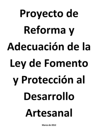 Proyecto de
   Reforma y
Adecuación de la
Ley de Fomento
 y Protección al
   Desarrollo
    Artesanal
      Marzo de 2012
 