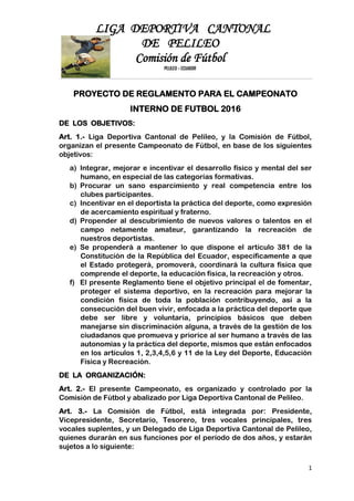 LIGA DEPORTIVA CANTONAL
DE PELILEO
Comisión de Fútbol
PELILEO – ECUADOR
1
PROYECTO DE REGLAMENTO PARA EL CAMPEONATO
INTERNO DE FUTBOL 2016
DE LOS OBJETIVOS:
Art. 1.- Liga Deportiva Cantonal de Pelileo, y la Comisión de Fútbol,
organizan el presente Campeonato de Fútbol, en base de los siguientes
objetivos:
a) Integrar, mejorar e incentivar el desarrollo físico y mental del ser
humano, en especial de las categorías formativas.
b) Procurar un sano esparcimiento y real competencia entre los
clubes participantes.
c) Incentivar en el deportista la práctica del deporte, como expresión
de acercamiento espiritual y fraterno.
d) Propender al descubrimiento de nuevos valores o talentos en el
campo netamente amateur, garantizando la recreación de
nuestros deportistas.
e) Se propenderá a mantener lo que dispone el artículo 381 de la
Constitución de la República del Ecuador, específicamente a que
el Estado protegerá, promoverá, coordinará la cultura física que
comprende el deporte, la educación física, la recreación y otros.
f) El presente Reglamento tiene el objetivo principal el de fomentar,
proteger el sistema deportivo, en la recreación para mejorar la
condición física de toda la población contribuyendo, así a la
consecución del buen vivir, enfocada a la práctica del deporte que
debe ser libre y voluntaria, principios básicos que deben
manejarse sin discriminación alguna, a través de la gestión de los
ciudadanos que promueva y priorice al ser humano a través de las
autonomías y la práctica del deporte, mismos que están enfocados
en los artículos 1, 2,3,4,5,6 y 11 de la Ley del Deporte, Educación
Física y Recreación.
DE LA ORGANIZACIÓN:
Art. 2.- El presente Campeonato, es organizado y controlado por la
Comisión de Fútbol y abalizado por Liga Deportiva Cantonal de Pelileo.
Art. 3.- La Comisión de Fútbol, está integrada por: Presidente,
Vicepresidente, Secretario, Tesorero, tres vocales principales, tres
vocales suplentes, y un Delegado de Liga Deportiva Cantonal de Pelileo,
quienes durarán en sus funciones por el período de dos años, y estarán
sujetos a lo siguiente:
 