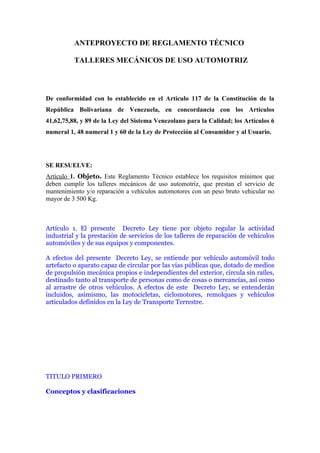 ANTEPROYECTO DE REGLAMENTO TÉCNICO

          TALLERES MECÁNICOS DE USO AUTOMOTRIZ




De conformidad con lo establecido en el Artículo 117 de la Constitución de la
República Bolivariana de Venezuela, en concordancia con los Artículos
41,62,75,88, y 89 de la Ley del Sistema Venezolano para la Calidad; los Artículos 6
numeral 1, 48 numeral 1 y 60 de la Ley de Protección al Consumidor y al Usuario.




SE RESUELVE:
Artículo 1. Objeto. Este Reglamento Técnico establece los requisitos mínimos que
deben cumplir los talleres mecánicos de uso automotriz, que prestan el servicio de
mantenimiento y/o reparación a vehículos automotores con un peso bruto vehicular no
mayor de 3 500 Kg.



Artículo 1. El presente Decreto Ley tiene por objeto regular la actividad
industrial y la prestación de servicios de los talleres de reparación de vehículos
automóviles y de sus equipos y componentes.

A efectos del presente Decreto Ley, se entiende por vehículo automóvil todo
artefacto o aparato capaz de circular por las vías públicas que, dotado de medios
de propulsión mecánica propios e independientes del exterior, circula sin raíles,
destinado tanto al transporte de personas como de cosas o mercancías, así como
al arrastre de otros vehículos. A efectos de este Decreto Ley, se entenderán
incluidos, asimismo, las motocicletas, ciclomotores, remolques y vehículos
articulados definidos en la Ley de Transporte Terrestre.




TITULO PRIMERO

Conceptos y clasificaciones
 