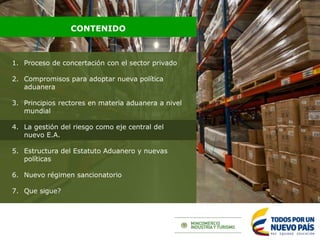 1. Proceso de concertación con el sector privado
2. Compromisos para adoptar nueva política
aduanera
3. Principios rectores en materia aduanera a nivel
mundial
4. La gestión del riesgo como eje central del
nuevo E.A.
5. Estructura del Estatuto Aduanero y nuevas
políticas
6. Nuevo régimen sancionatorio
7. Que sigue?
CONTENIDO
 