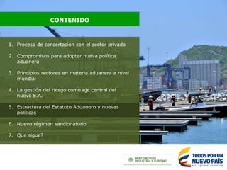 1. Proceso de concertación con el sector privado
2. Compromisos para adoptar nueva política
aduanera
3. Principios rectores en materia aduanera a nivel
mundial
4. La gestión del riesgo como eje central del
nuevo E.A.
5. Estructura del Estatuto Aduanero y nuevas
políticas
6. Nuevo régimen sancionatorio
7. Que sigue?
CONTENIDO
 