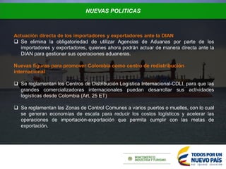 NUEVAS POLITICAS
Actuación directa de los importadores y exportadores ante la DIAN
 Se elimina la obligatoriedad de utilizar Agencias de Aduanas por parte de los
importadores y exportadores, quienes ahora podrán actuar de manera directa ante la
DIAN para gestionar sus operaciones aduaneras.
Nuevas figuras para promover Colombia como centro de redistribución
internacional
 Se reglamentan los Centros de Distribución Logística Internacional-CDLI, para que las
grandes comercializadoras internacionales puedan desarrollar sus actividades
logísticas desde Colombia (Art. 25 ET)
 Se reglamentan las Zonas de Control Comunes a varios puertos o muelles, con lo cual
se generan economías de escala para reducir los costos logísticos y acelerar las
operaciones de importación-exportación que permita cumplir con las metas de
exportación.
 