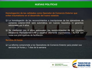 NUEVAS POLITICAS
Homologación de las calidades como Operador de Comercio Exterior que
eviten traumatismo en el desarrollo del nuevo estatuto
 La homologación de los reconocimientos e inscripciones de los operadores de
comercio exterior-OCE será automática, sin nuevos requisitos, ni garantías
adicionales por 4 años.
 Se mantienen por 4 años adicionales los reconocimientos de los Usuarios
Aduaneros Permanentes-UAP y usuarios altamente exportadores - ALTEX con
todas sus prerrogativas de facilitación.
Servicio 24 horas
 La reforma compromete a los Operadores de Comercio Exterior para prestar sus
servicios 24 horas y 7 días de la semana
 