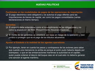 NUEVAS POLITICAS
Facilidades en las modalidades de pagos de las operaciones de importación
 El pago electrónico será obligatorio y se autoriza el pago diferido para las
importaciones de bienes de capital, así como los pagos consolidados (varias
declaraciones al mismo tiempo).
Garantías
 El siniestro debe entenderse como el incumplimiento de las obligaciones y no
como la expedición del RAE (Requerimiento Aduanero Especial).
 El monto de las garantías se establece con base en riesgo de la operación y bien
jurídico a proteger que es el pago de los tributos aduaneros
Ajustar el Estatuto a la realidad de los agentes operadores
 Por ejemplo, tener en cuenta los pesos y contrapesos de los aviones para saber
que cuando una mercancía no arriba es porque el avión pudo haberla dejado por
sobrepeso, o que en las embarcaciones marítimas la autoridad es el capitán,
quien puede ordenar el desvío del buque caso en el cual esto no debería generar
una sanción al agente marítimo.
 
