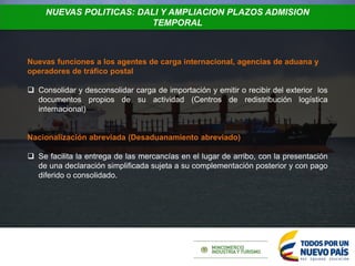 NUEVAS POLITICAS: DALI Y AMPLIACION PLAZOS ADMISION
TEMPORAL
Nuevas funciones a los agentes de carga internacional, agencias de aduana y
operadores de tráfico postal
 Consolidar y desconsolidar carga de importación y emitir o recibir del exterior los
documentos propios de su actividad (Centros de redistribución logística
internacional)
Nacionalización abreviada (Desaduanamiento abreviado)
 Se facilita la entrega de las mercancías en el lugar de arribo, con la presentación
de una declaración simplificada sujeta a su complementación posterior y con pago
diferido o consolidado.
 