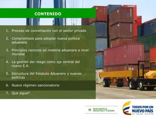 1. Proceso de concertación con el sector privado
2. Compromisos para adoptar nueva política
aduanera
3. Principios rectores en materia aduanera a nivel
mundial
4. La gestión del riesgo como eje central del
nuevo E.A.
5. Estructura del Estatuto Aduanero y nuevas
políticas
6. Nuevo régimen sancionatorio
7. Que sigue?
CONTENIDO
 