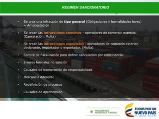 REGIMEN SANCIONATORIO
• Se crea una infracción de tipo general (Obligaciones y formalidades leves)
= Amonestación
• Se crean las infracciones comunes - operadores de comercio exterior.
(Cancelación, Multa)
• Se crean las infracciones especiales - operadores de comercio exterior,
declarante, importador o exportador. (Multa)
• Comité de fiscalización para definir cancelación por reincidencia.
• Errores formales no sanción
• Causales de exoneración de responsabilidad
• Mercancía diferente
• Redefinición de procesos
• Causales de aprehensión
 