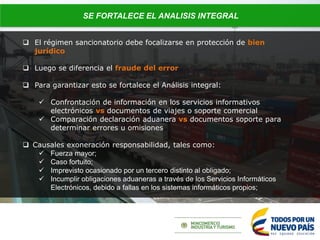  El régimen sancionatorio debe focalizarse en protección de bien
jurídico
 Luego se diferencia el fraude del error
 Para garantizar esto se fortalece el Análisis integral:
 Confrontación de información en los servicios informativos
electrónicos vs documentos de viajes o soporte comercial
 Comparación declaración aduanera vs documentos soporte para
determinar errores u omisiones
 Causales exoneración responsabilidad, tales como:
 Fuerza mayor;
 Caso fortuito;
 Imprevisto ocasionado por un tercero distinto al obligado;
 Incumplir obligaciones aduaneras a través de los Servicios Informáticos
Electrónicos, debido a fallas en los sistemas informáticos propios;
SE FORTALECE EL ANALISIS INTEGRAL
 