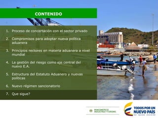1. Proceso de concertación con el sector privado
2. Compromisos para adoptar nueva política
aduanera
3. Principios rectores en materia aduanera a nivel
mundial
4. La gestión del riesgo como eje central del
nuevo E.A.
5. Estructura del Estatuto Aduanero y nuevas
políticas
6. Nuevo régimen sancionatorio
7. Que sigue?
CONTENIDO
 