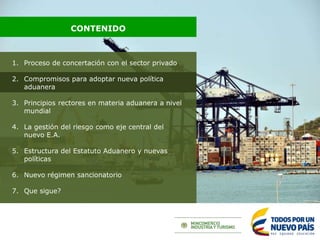1. Proceso de concertación con el sector privado
2. Compromisos para adoptar nueva política
aduanera
3. Principios rectores en materia aduanera a nivel
mundial
4. La gestión del riesgo como eje central del
nuevo E.A.
5. Estructura del Estatuto Aduanero y nuevas
políticas
6. Nuevo régimen sancionatorio
7. Que sigue?
CONTENIDO
 