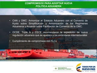 • CAN y OMC: Armonizar el Estatuto Aduanero con el Convenio de
Kyoto sobre Simplificación y Armonización de los Regímenes
Aduaneros y Acuerdo sobre Facilitación de Comercio de la OMC.
• OCDE, Triple A y CSCE recomendaron la expedición de nueva
regulación aduanera que se ajustara a los estándares internacionales
• Cumplimiento de compromisos con TLCs
COMPROMISOS PARA ADOPTAR NUEVA
POLITICA ADUANERA
 