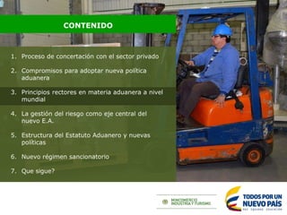 1. Proceso de concertación con el sector privado
2. Compromisos para adoptar nueva política
aduanera
3. Principios rectores en materia aduanera a nivel
mundial
4. La gestión del riesgo como eje central del
nuevo E.A.
5. Estructura del Estatuto Aduanero y nuevas
políticas
6. Nuevo régimen sancionatorio
7. Que sigue?
CONTENIDO
 
