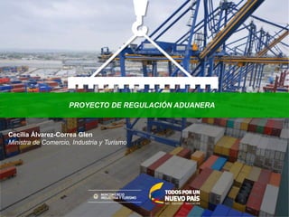 PROYECTO DE REGULACIÓN ADUANERA
Cecilia Álvarez-Correa Glen
Ministra de Comercio, Industria y Turismo
 
