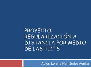 PROYECTO:
REGULARIZACIÓN A
DISTANCIA POR MEDIO
DE LAS TIC´S
Autor: Lorena Hernández Aguilar
 