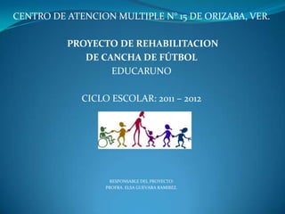 CENTRO DE ATENCION MULTIPLE N° 15 DE ORIZABA, VER.

          PROYECTO DE REHABILITACION
             DE CANCHA DE FÚTBOL
                  EDUCARUNO

             CICLO ESCOLAR: 2011 – 2012




                   RESPONSABLE DEL PROYECTO:
                  PROFRA. ELSA GUEVARA RAMIREZ.
 