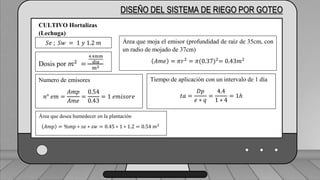 Área que moja el emisor (profundidad de raíz de 35cm, con un radio de
mojado de 37cm)
𝐴𝑚𝑒 = 𝜋𝑟2 = 𝜋(0.37)2= 0.43𝑚2
DISEÑO DEL SISTEMA DE RIEGO POR GOTEO
𝑆𝑒 ; 𝑆𝑤 = 1 𝑦 1.2 𝑚
CULTIVO Hortalizas
(Lechuga)
Dosis por 𝑚2
=
4.4mm
dia
m2
Área que moja el emisor (profundidad de raíz de 35cm, con
un radio de mojado de 37cm)
𝐴𝑚𝑒 = 𝜋𝑟2
= 𝜋(0.37)2
= 0.43𝑚2
Numero de emisores
𝑛° 𝑒𝑚 =
𝐴𝑚𝑝
𝐴𝑚𝑒
=
0.54
0.43
= 1 𝑒𝑚𝑖𝑠𝑜𝑟𝑒
Tiempo de aplicación con un intervalo de 1 día
𝑡𝑎 =
𝐷𝑝
𝑒 ∗ 𝑞
=
4.4
1 ∗ 4
= 1ℎ
Área que desea humedecer en la plantación
𝐴𝑚𝑝 = %𝑚𝑝 ∗ 𝑠𝑒 ∗ 𝑠𝑤 = 0.45 ∗ 1 ∗ 1.2 = 0.54 𝑚2
 