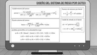 Caudal mínimo del emisor
𝑞𝑚𝑖𝑛𝑑 =
𝐶𝑢 ∗ 𝑞𝑚𝑒𝑑𝑑
100 ∗ (1 −
1.27 ∗ 𝑐𝑣𝑓
𝑒𝑝
=
92 ∗ 4
100 ∗ (1 −
1.27 ∗ 0.035
1
= 3.85
𝑙
ℎ
DISEÑO DEL SISTEMA DE RIEGO POR GOTEO
Caudal mínimo del emisor
𝑞𝑚𝑖𝑛𝑑 =
𝐶𝑢 ∗ 𝑞𝑚𝑒𝑑𝑑
100 ∗ (1 −
1.27 ∗ 𝑐𝑣𝑓
𝑒𝑝
=
92 ∗ 4
100 ∗ (1 −
1.27 ∗ 0.035
1
= 3.85
𝑙
ℎ
Presión mínima del emisor
ℎ𝑚𝑖𝑛 = (
𝑞𝑚𝑖𝑛
𝐾
)
1
𝑋= (
3.85
1.302
)
1
0.488= 9.23𝑚
perdidas permisibles en la subunidad de riego
△ 𝐻𝑠 = 𝑀 ∗ ℎ𝑚𝑒𝑑 − ℎ𝑚𝑖𝑛 = 2.5 ∗ 10 − 9.23 = 1.92𝑚
△ 𝐻𝑙 = 0.45 ∗△ 𝐻𝑠 = 0.45 ∗ 1.92 = 0.87𝑚
△ 𝐻𝑡 = 0.55 ∗△ 𝐻𝑠 = 0.55 ∗ 1.92 = 1.05𝑚
Numero de emisores por lateral
𝑛 =
𝑙
𝑠𝑒
=
47
1
= 47 𝑠𝑎𝑙𝑖𝑑𝑎𝑠
Caudal de entrada en el lateral
𝑞𝑖 = 𝑛° 𝑔𝑜𝑡𝑒𝑟𝑜𝑠 ∗ 𝑞
𝑙
ℎ
= 4 ∗ 47 = 188
𝑙
ℎ
= 0.0522
𝑙
𝑠
 