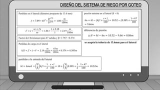 Caudal mínimo del emisor = 3.85
𝑙
ℎ
DISEÑO DEL SISTEMA DE RIEGO POR GOTEO
Perdidas en el lateral (diámetro propuesto de 13.6 mm)
𝐽 = 7.89 ∗ 107
∗
𝑄1.75
𝐷4.75
= 1.86
𝑚
100𝑚
𝐽′
= 𝐽 ∗
𝑠𝑒 + 𝑓𝑒
𝑠𝑒
= 1.86 ∗
1 + 0.18
1
= 2.19
𝑚
100𝑚
Factor de Christiansen para 47 salidas y β=1.75 F =0.374
Perdidas de carga en el lateral
ℎ𝑓𝑙 = 𝐽′ ∗ 𝐿 ∗ 𝐹 = 2.19
𝑚
100𝑚
∗
47𝑚
100𝑚
∗ 0.374 = 0.385𝑚
perdidas a la entrada del lateral
ℎ𝑙 = ℎ𝑚𝑒𝑑 +
3
4
ℎ𝑓𝑙 +
1
2
∗
𝑠 ∗ 𝑙
100
= 10 +
3
4
0.385 +
1
2
∗
1 ∗ 47
100
= 10.52𝑚
presión mínima en el lateral (S > 0)
ℎ𝑛 = ℎ𝑙 − (ℎ𝑓𝑙 +
𝑠 ∗ 𝑙
100
) = 10.52 − (0.385 +
1 ∗ 47
100
= 9.66𝑚
diferencia de presión
△ 𝐻 = ℎ𝑙 − ℎ𝑛 = 10.52 − 9.66 = 0.86𝑚
se acepta la tubería de 13.6mm para el lateral
 