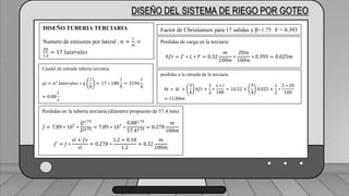 Caudal mínimo del emisor = 3.85
𝑙
ℎ
DISEÑO DEL SISTEMA DE RIEGO POR GOTEO
DISEÑO TUBERIA TERCIARIA
Numero de emisores por lateral : 𝑛 =
𝑙
𝑠𝑙
=
20
1.2
= 17 𝑙𝑎𝑡𝑒𝑟𝑎𝑙𝑒𝑠
Caudal de entrada tubería terciaria
𝑞𝑖 = 𝑛° 𝑙𝑎𝑡𝑒𝑟𝑎𝑙𝑒𝑠 ∗ 𝑞
𝑙
ℎ
= 17 ∗ 188
𝑙
ℎ
= 3196
𝑙
ℎ
= 0.88
𝑙
𝑠
Perdidas en la tubería terciaria (diámetro propuesto de 57.4 mm)
𝐽 = 7.89 ∗ 107
∗
𝑄1.75
𝐷4.75
= 7.89 ∗ 107
∗
0.881.75
57.44.75
= 0.278
𝑚
100𝑚
𝐽′
= 𝐽 ∗
𝑠𝑙 + 𝑓𝑒
𝑠𝑙
= 0.278 ∗
1.2 + 0.18
1.2
= 0.32
𝑚
100𝑚
Factor de Christiansen para 17 salidas y β=1.75 F = 0.393
Perdidas de carga en la terciaria
ℎ𝑓𝑡 = 𝐽′
∗ 𝐿 ∗ 𝐹 = 0.32
𝑚
100𝑚
∗
20𝑚
100𝑚
∗ 0.393 = 0.025𝑚
perdidas a la entrada de la terciaria
ℎ𝑡 = ℎ𝑙 +
3
4
ℎ𝑓𝑡 +
1
2
∗
𝑠 ∗ 𝑙
100
= 10.52 +
3
4
0.025 +
1
2
∗
5 ∗ 20
100
= 11.04𝑚
 