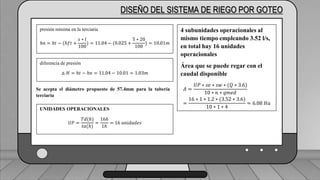 Caudal mínimo del emisor = 3.85
𝑙
ℎ
DISEÑO DEL SISTEMA DE RIEGO POR GOTEO
presión mínima en la terciaria
ℎ𝑛 = ℎ𝑡 − (ℎ𝑓𝑡 +
𝑠 ∗ 𝑙
100
) = 11.04 − (0.025 +
5 ∗ 20
100
) = 10.01𝑚
diferencia de presión
△ 𝐻 = ℎ𝑡 − ℎ𝑛 = 11.04 − 10.01 = 1.03𝑚
Se acepta el diámetro propuesto de 57.4mm para la tubería
terciaria
UNIDADES OPERACIONALES
𝑈𝑃 =
𝑇𝑑(ℎ)
𝑡𝑎(ℎ)
=
16ℎ
1ℎ
= 16 𝑢𝑛𝑖𝑑𝑎𝑑𝑒𝑠
4 subunidades operacionales al
mismo tiempo empleando 3.52 l/s,
en total hay 16 unidades
operacionales
Área que se puede regar con el
caudal disponible
𝐴 =
𝑈𝑃 ∗ 𝑠𝑒 ∗ 𝑠𝑤 ∗ (𝑄 ∗ 3.6)
10 ∗ 𝑛 ∗ 𝑞𝑚𝑒𝑑
=
16 ∗ 1 ∗ 1.2 ∗ (3.52 ∗ 3.6)
10 ∗ 1 ∗ 4
= 6.08 𝐻𝑎
 